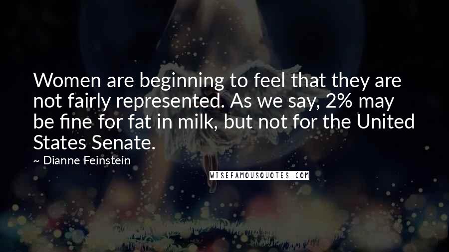 Dianne Feinstein Quotes: Women are beginning to feel that they are not fairly represented. As we say, 2% may be fine for fat in milk, but not for the United States Senate.