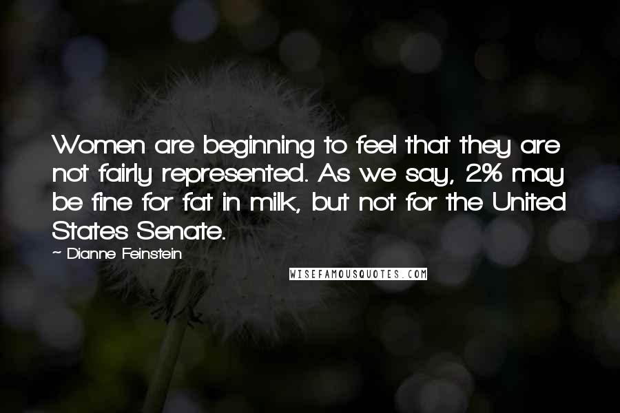 Dianne Feinstein Quotes: Women are beginning to feel that they are not fairly represented. As we say, 2% may be fine for fat in milk, but not for the United States Senate.