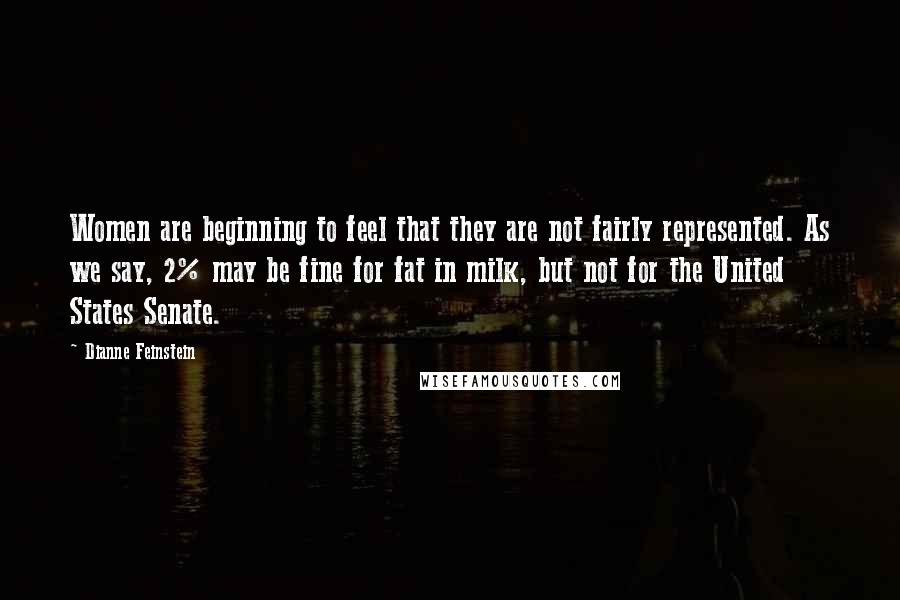 Dianne Feinstein Quotes: Women are beginning to feel that they are not fairly represented. As we say, 2% may be fine for fat in milk, but not for the United States Senate.