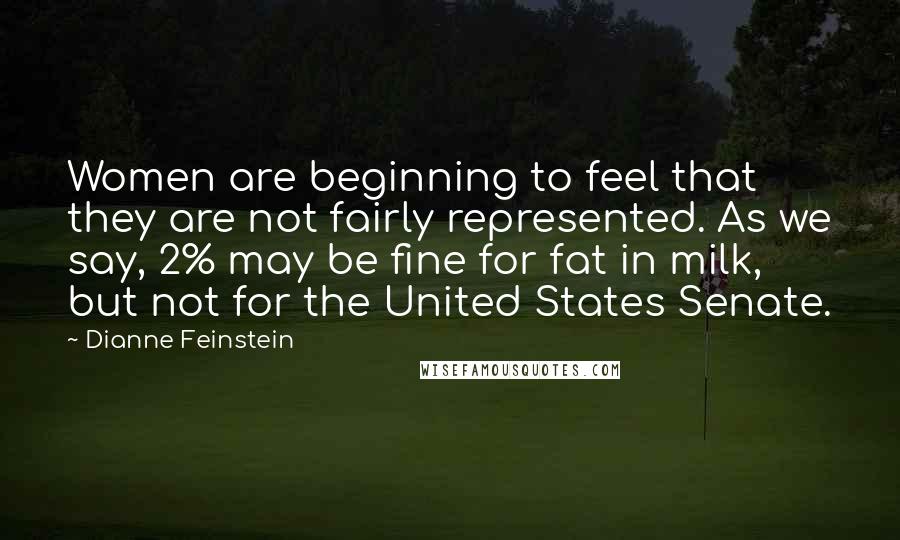 Dianne Feinstein Quotes: Women are beginning to feel that they are not fairly represented. As we say, 2% may be fine for fat in milk, but not for the United States Senate.