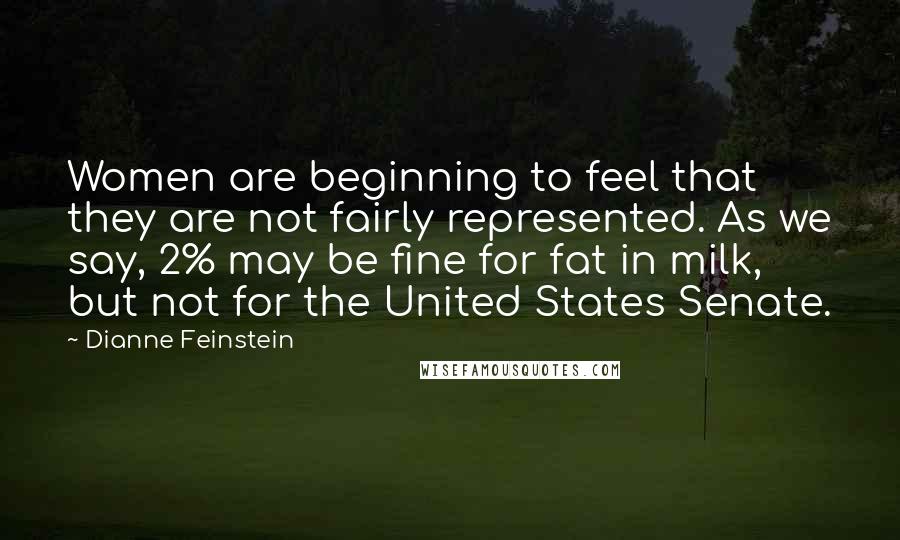 Dianne Feinstein Quotes: Women are beginning to feel that they are not fairly represented. As we say, 2% may be fine for fat in milk, but not for the United States Senate.