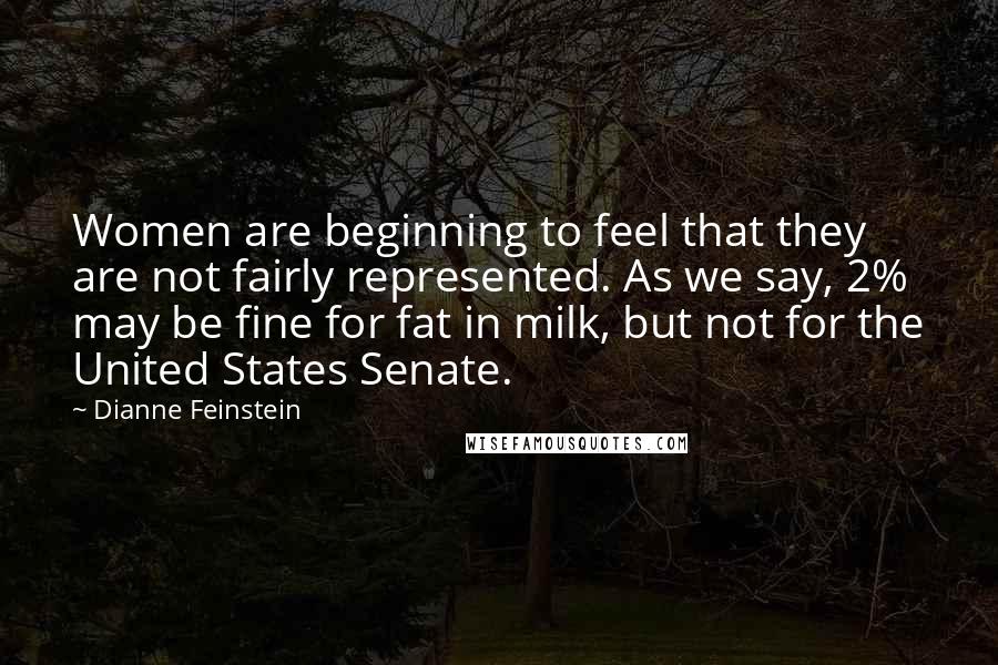 Dianne Feinstein Quotes: Women are beginning to feel that they are not fairly represented. As we say, 2% may be fine for fat in milk, but not for the United States Senate.