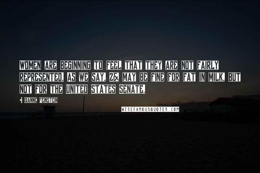 Dianne Feinstein Quotes: Women are beginning to feel that they are not fairly represented. As we say, 2% may be fine for fat in milk, but not for the United States Senate.