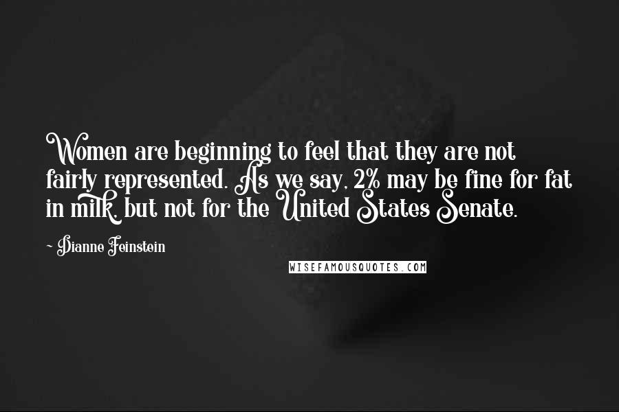 Dianne Feinstein Quotes: Women are beginning to feel that they are not fairly represented. As we say, 2% may be fine for fat in milk, but not for the United States Senate.