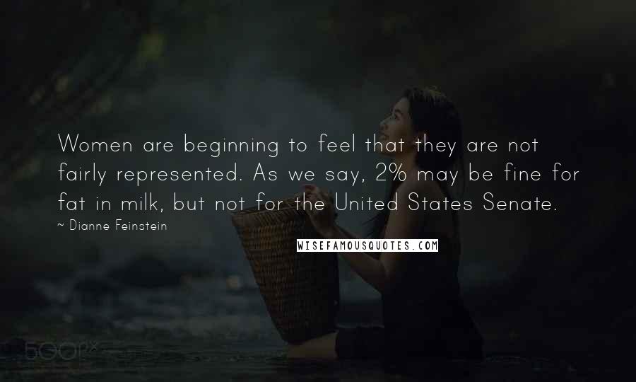 Dianne Feinstein Quotes: Women are beginning to feel that they are not fairly represented. As we say, 2% may be fine for fat in milk, but not for the United States Senate.