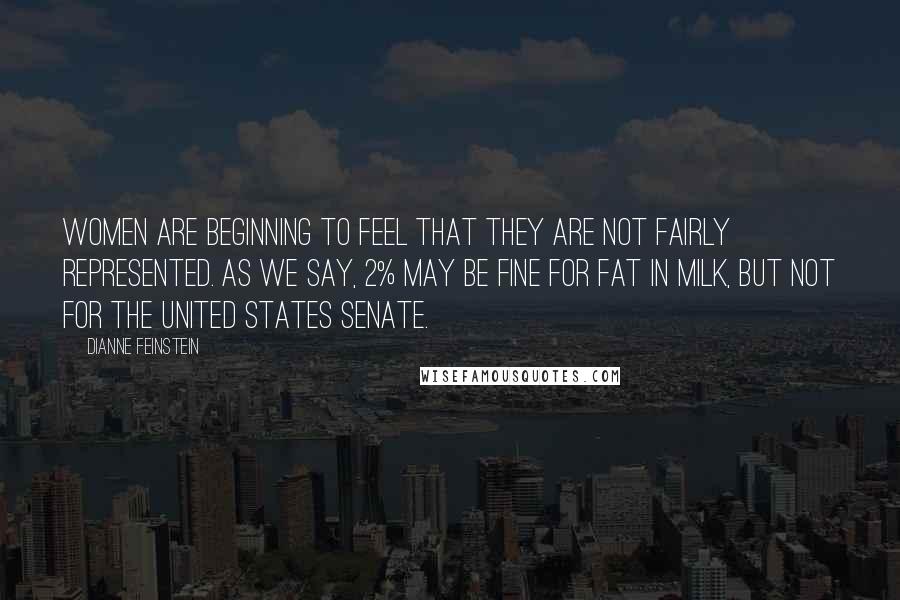 Dianne Feinstein Quotes: Women are beginning to feel that they are not fairly represented. As we say, 2% may be fine for fat in milk, but not for the United States Senate.