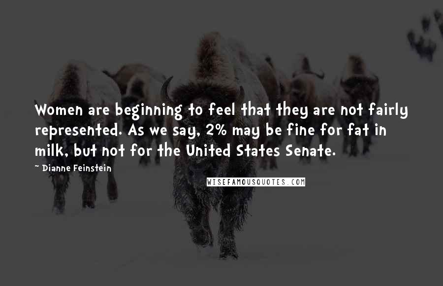 Dianne Feinstein Quotes: Women are beginning to feel that they are not fairly represented. As we say, 2% may be fine for fat in milk, but not for the United States Senate.