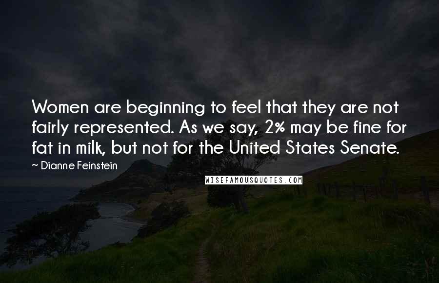 Dianne Feinstein Quotes: Women are beginning to feel that they are not fairly represented. As we say, 2% may be fine for fat in milk, but not for the United States Senate.