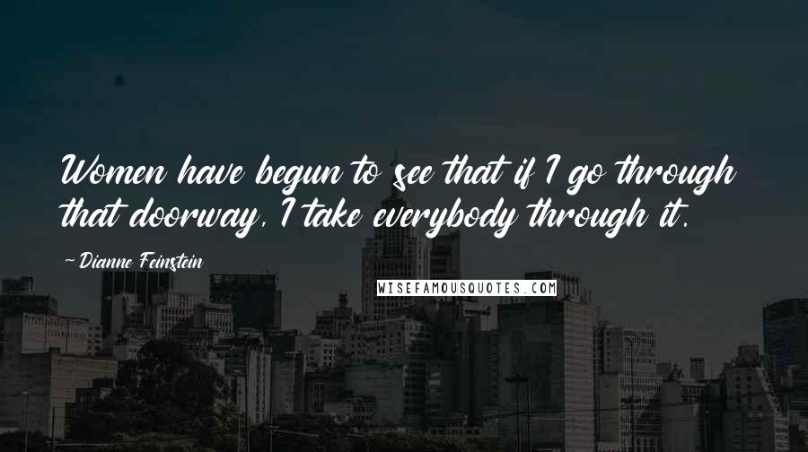 Dianne Feinstein Quotes: Women have begun to see that if I go through that doorway, I take everybody through it.