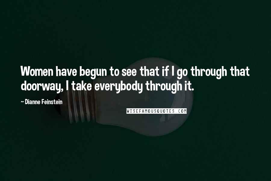 Dianne Feinstein Quotes: Women have begun to see that if I go through that doorway, I take everybody through it.