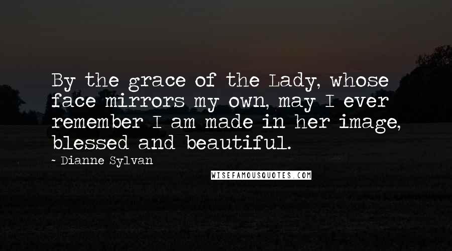 Dianne Sylvan Quotes: By the grace of the Lady, whose face mirrors my own, may I ever remember I am made in her image, blessed and beautiful.