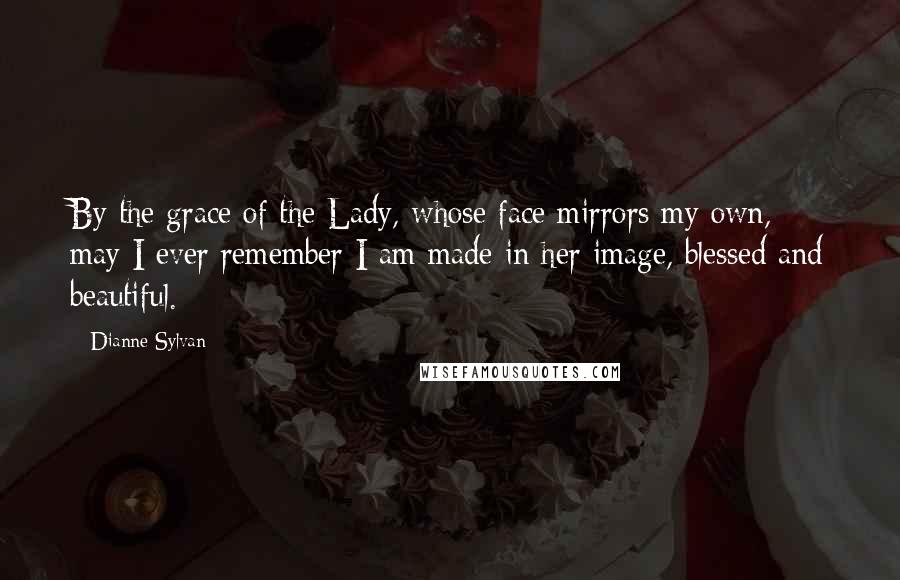 Dianne Sylvan Quotes: By the grace of the Lady, whose face mirrors my own, may I ever remember I am made in her image, blessed and beautiful.
