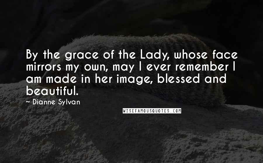 Dianne Sylvan Quotes: By the grace of the Lady, whose face mirrors my own, may I ever remember I am made in her image, blessed and beautiful.