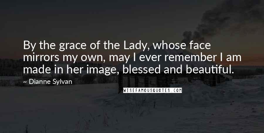 Dianne Sylvan Quotes: By the grace of the Lady, whose face mirrors my own, may I ever remember I am made in her image, blessed and beautiful.