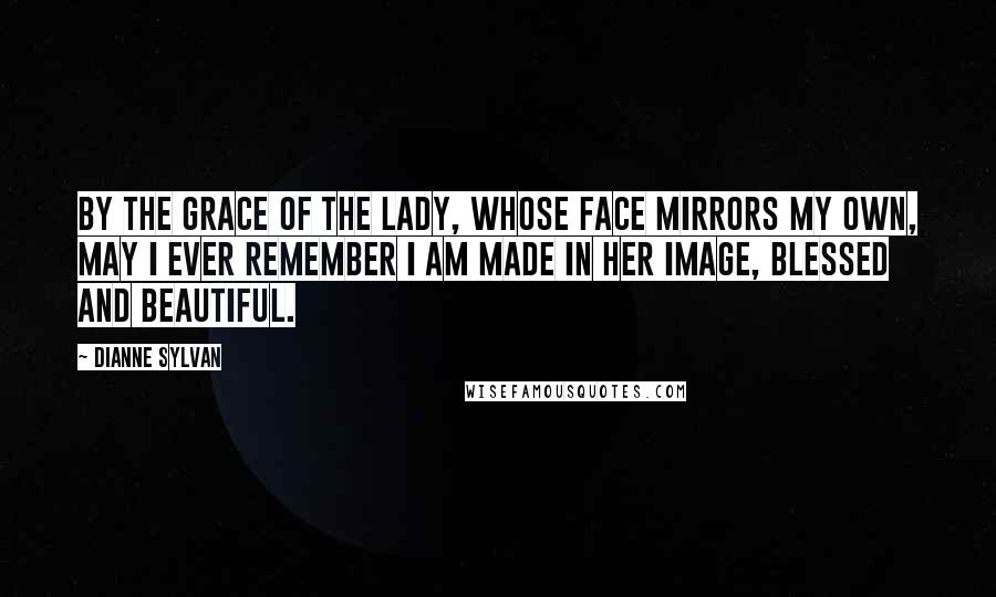 Dianne Sylvan Quotes: By the grace of the Lady, whose face mirrors my own, may I ever remember I am made in her image, blessed and beautiful.