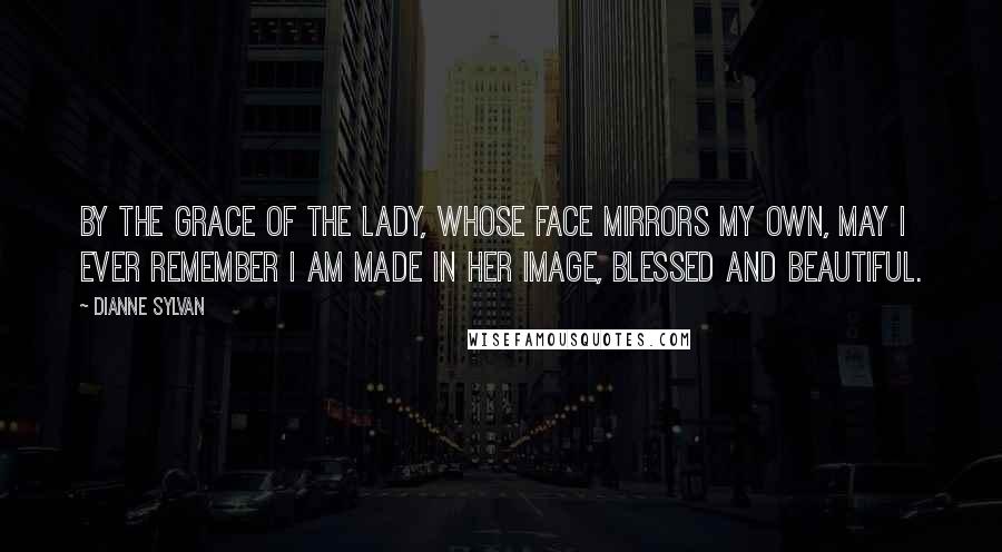 Dianne Sylvan Quotes: By the grace of the Lady, whose face mirrors my own, may I ever remember I am made in her image, blessed and beautiful.