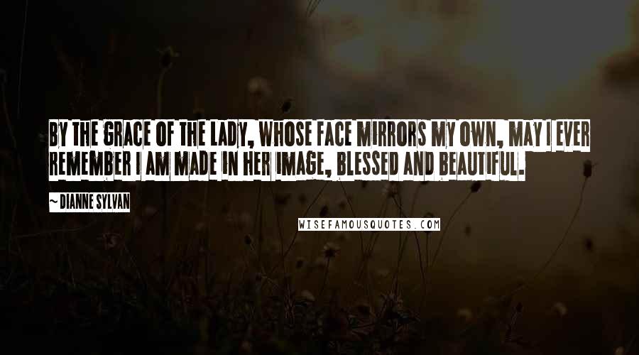 Dianne Sylvan Quotes: By the grace of the Lady, whose face mirrors my own, may I ever remember I am made in her image, blessed and beautiful.