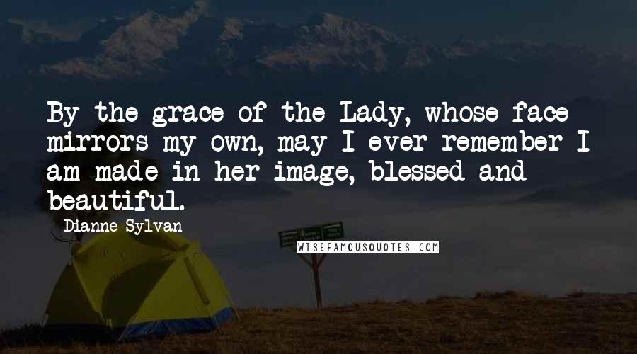 Dianne Sylvan Quotes: By the grace of the Lady, whose face mirrors my own, may I ever remember I am made in her image, blessed and beautiful.