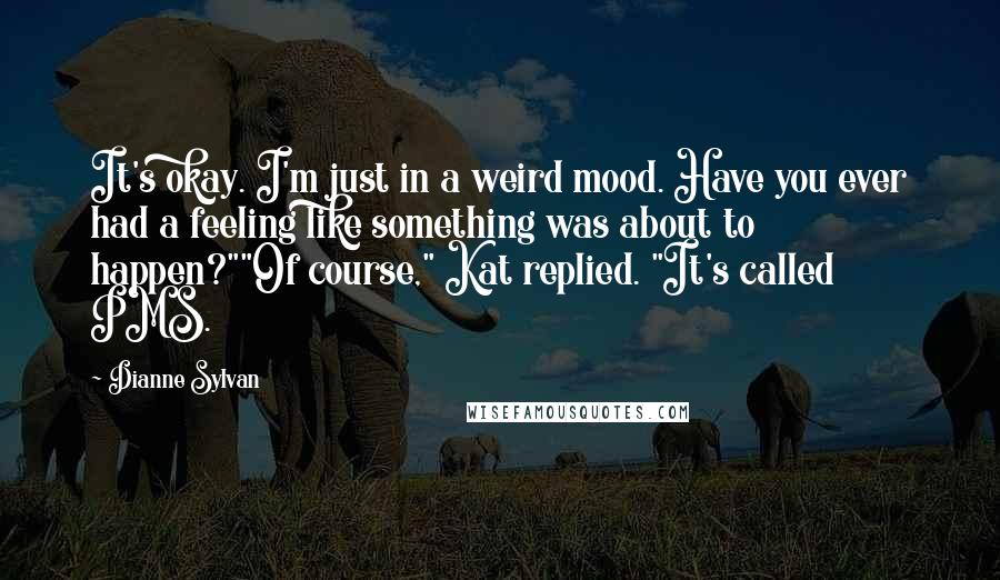 Dianne Sylvan Quotes: It's okay. I'm just in a weird mood. Have you ever had a feeling like something was about to happen?""Of course," Kat replied. "It's called PMS.