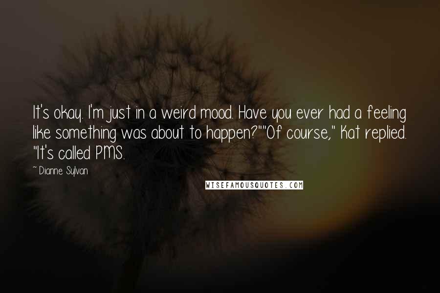 Dianne Sylvan Quotes: It's okay. I'm just in a weird mood. Have you ever had a feeling like something was about to happen?""Of course," Kat replied. "It's called PMS.