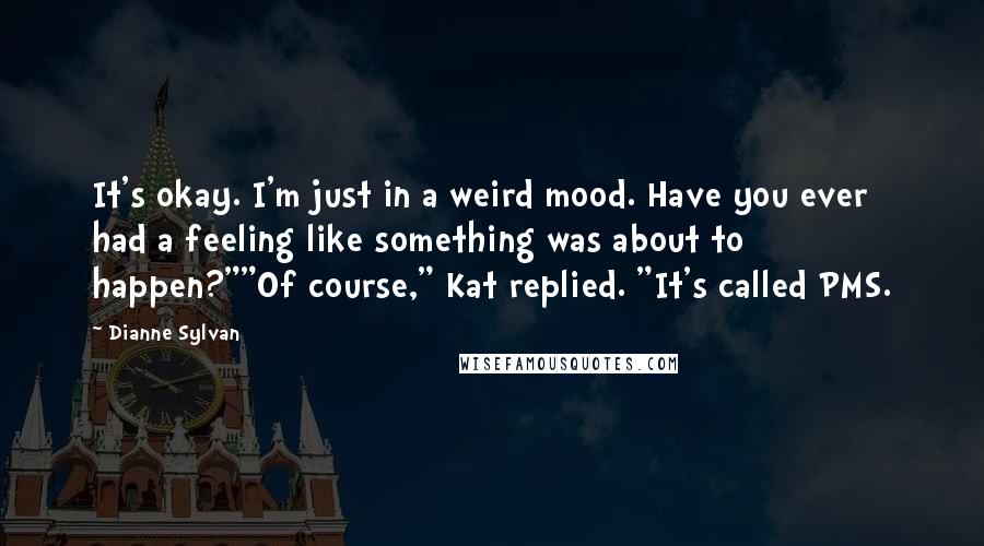 Dianne Sylvan Quotes: It's okay. I'm just in a weird mood. Have you ever had a feeling like something was about to happen?""Of course," Kat replied. "It's called PMS.