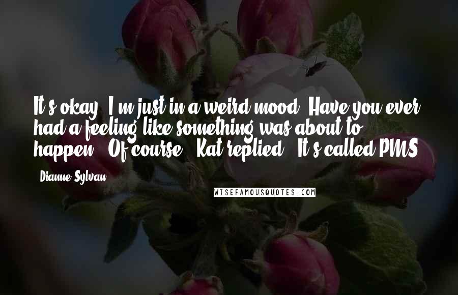 Dianne Sylvan Quotes: It's okay. I'm just in a weird mood. Have you ever had a feeling like something was about to happen?""Of course," Kat replied. "It's called PMS.