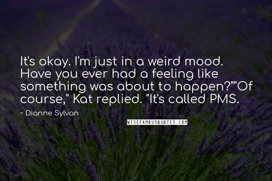 Dianne Sylvan Quotes: It's okay. I'm just in a weird mood. Have you ever had a feeling like something was about to happen?""Of course," Kat replied. "It's called PMS.