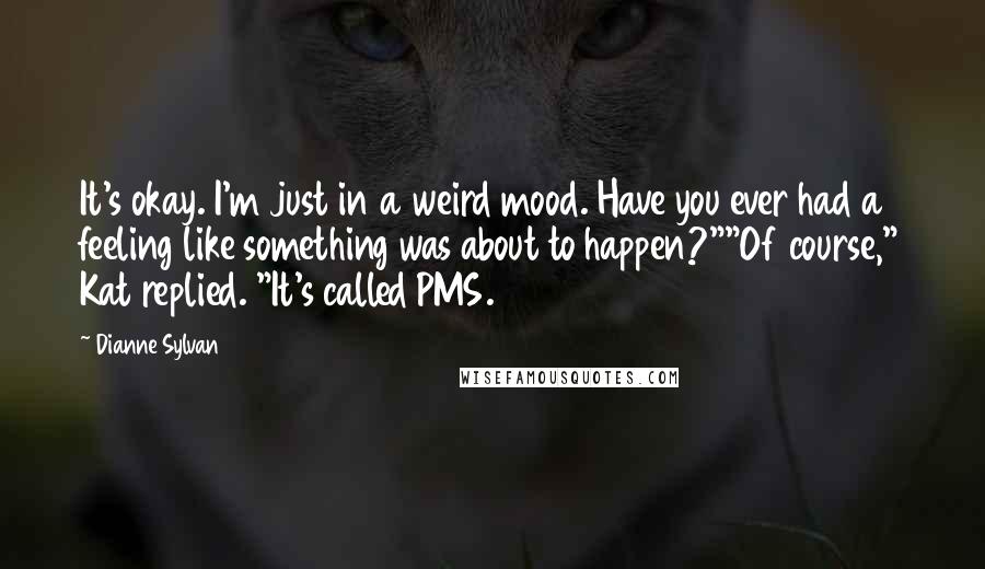Dianne Sylvan Quotes: It's okay. I'm just in a weird mood. Have you ever had a feeling like something was about to happen?""Of course," Kat replied. "It's called PMS.