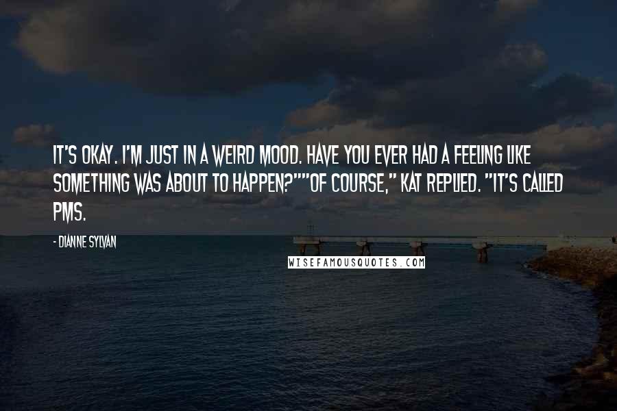 Dianne Sylvan Quotes: It's okay. I'm just in a weird mood. Have you ever had a feeling like something was about to happen?""Of course," Kat replied. "It's called PMS.