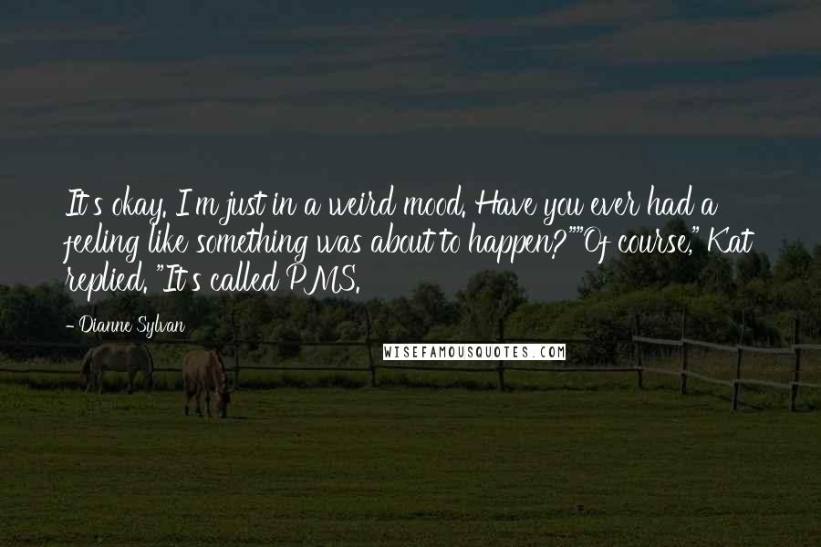 Dianne Sylvan Quotes: It's okay. I'm just in a weird mood. Have you ever had a feeling like something was about to happen?""Of course," Kat replied. "It's called PMS.