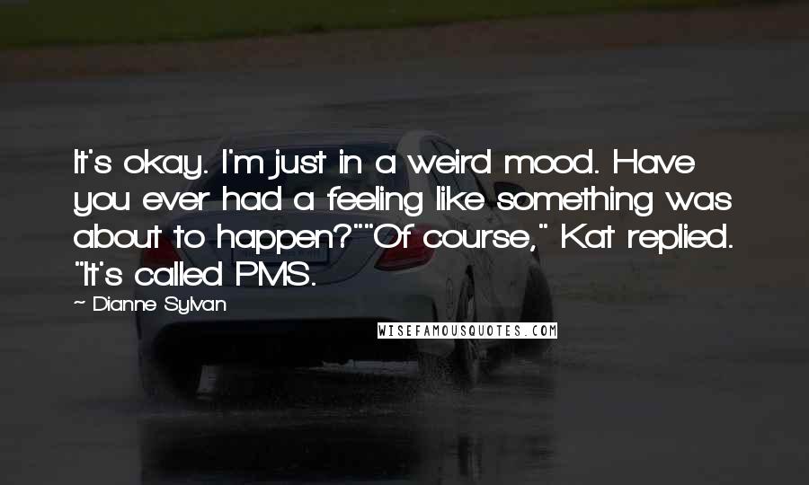 Dianne Sylvan Quotes: It's okay. I'm just in a weird mood. Have you ever had a feeling like something was about to happen?""Of course," Kat replied. "It's called PMS.