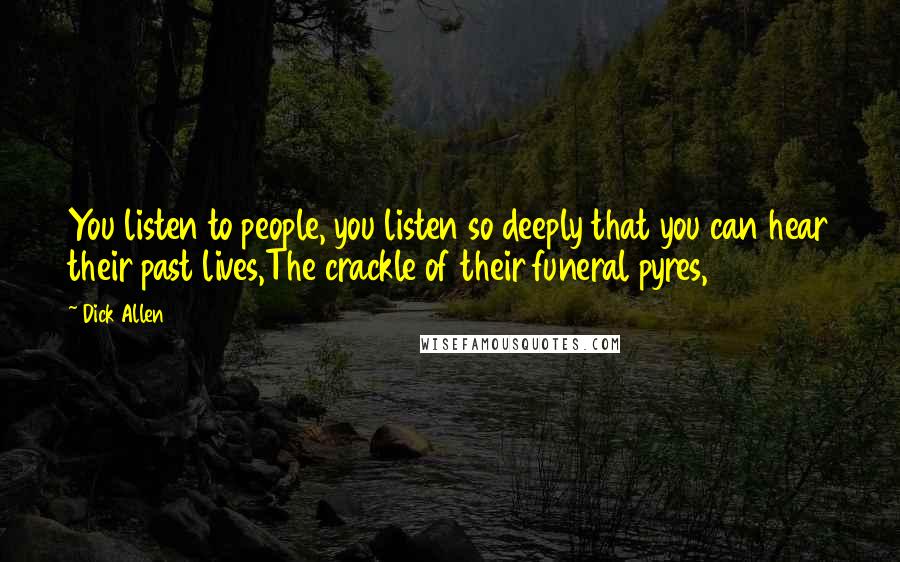 Dick Allen Quotes: You listen to people, you listen so deeply that you can hear their past lives,The crackle of their funeral pyres,