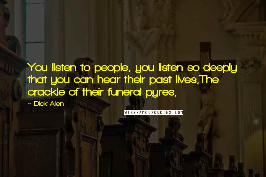 Dick Allen Quotes: You listen to people, you listen so deeply that you can hear their past lives,The crackle of their funeral pyres,
