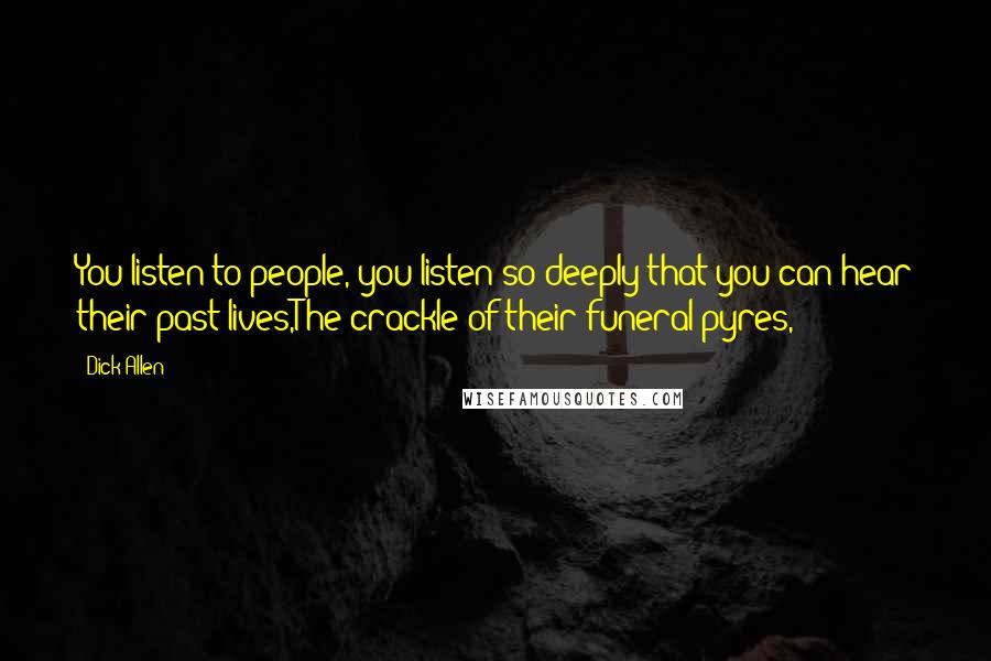 Dick Allen Quotes: You listen to people, you listen so deeply that you can hear their past lives,The crackle of their funeral pyres,