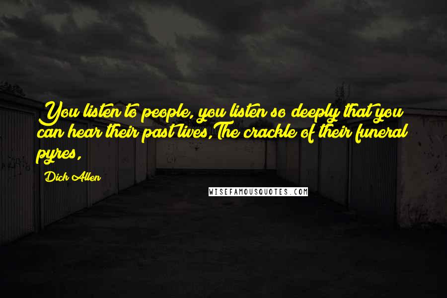 Dick Allen Quotes: You listen to people, you listen so deeply that you can hear their past lives,The crackle of their funeral pyres,