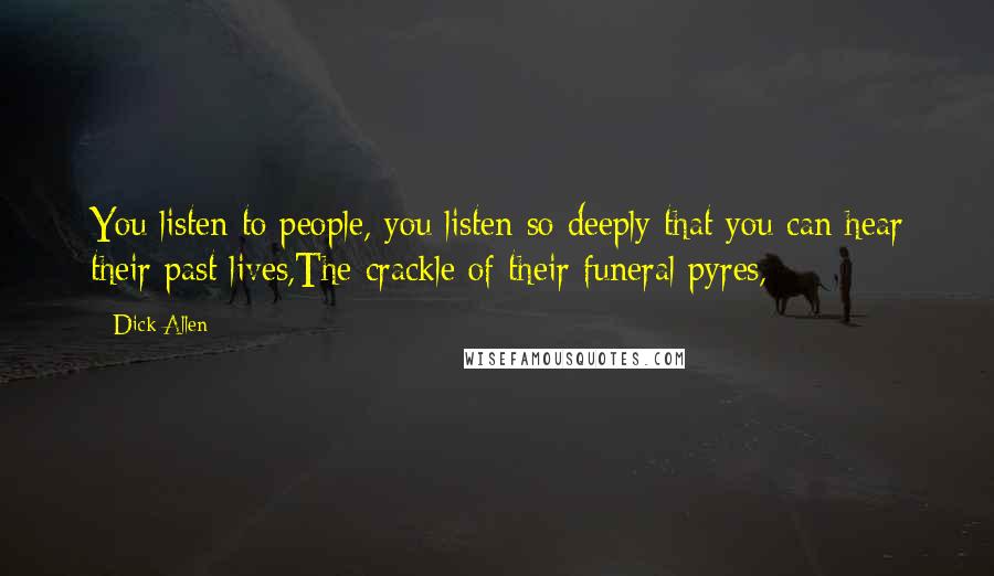 Dick Allen Quotes: You listen to people, you listen so deeply that you can hear their past lives,The crackle of their funeral pyres,