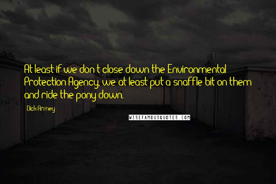 Dick Armey Quotes: At least if we don't close down the Environmental Protection Agency, we at least put a snaffle bit on them and ride the pony down.