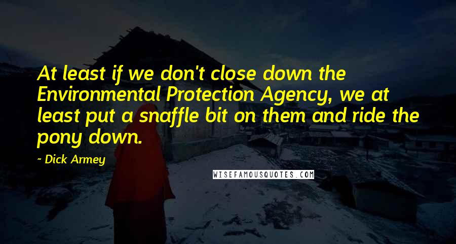 Dick Armey Quotes: At least if we don't close down the Environmental Protection Agency, we at least put a snaffle bit on them and ride the pony down.