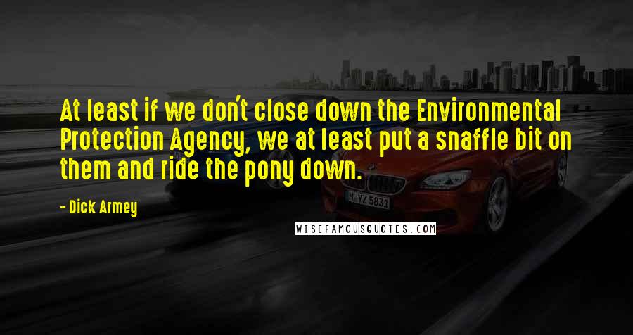 Dick Armey Quotes: At least if we don't close down the Environmental Protection Agency, we at least put a snaffle bit on them and ride the pony down.