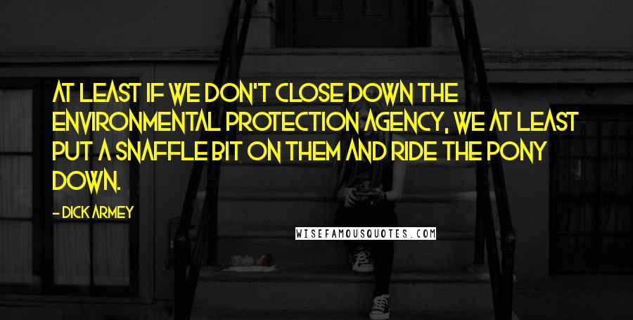 Dick Armey Quotes: At least if we don't close down the Environmental Protection Agency, we at least put a snaffle bit on them and ride the pony down.