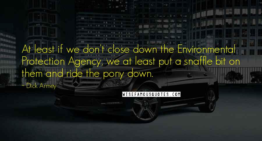 Dick Armey Quotes: At least if we don't close down the Environmental Protection Agency, we at least put a snaffle bit on them and ride the pony down.