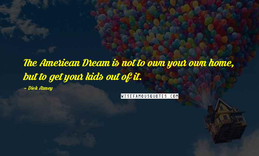 Dick Armey Quotes: The American Dream is not to own your own home, but to get your kids out of it.