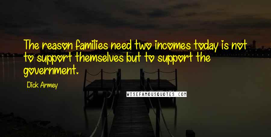 Dick Armey Quotes: The reason families need two incomes today is not to support themselves but to support the government.