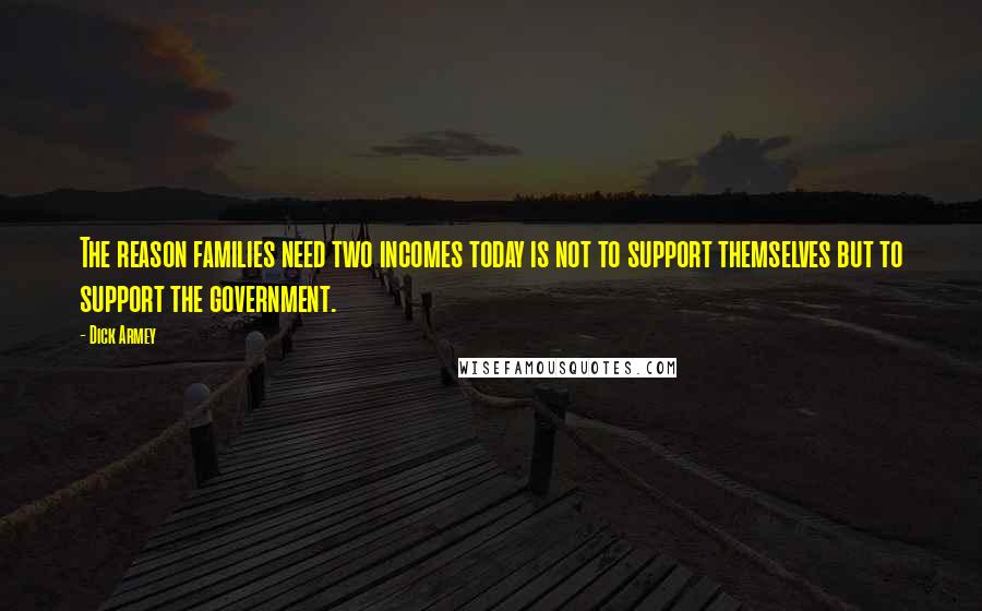 Dick Armey Quotes: The reason families need two incomes today is not to support themselves but to support the government.