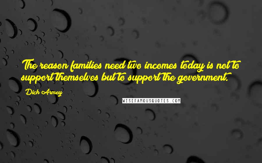 Dick Armey Quotes: The reason families need two incomes today is not to support themselves but to support the government.