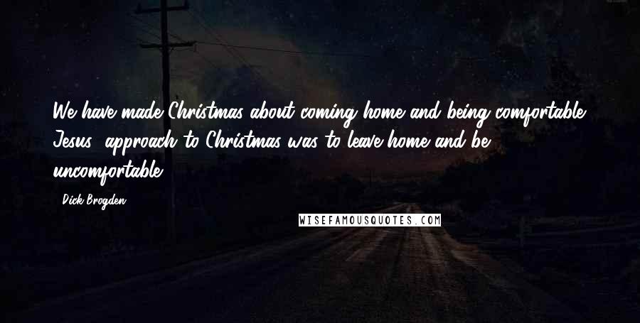 Dick Brogden Quotes: We have made Christmas about coming home and being comfortable. Jesus' approach to Christmas was to leave home and be uncomfortable.