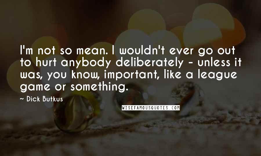 Dick Butkus Quotes: I'm not so mean. I wouldn't ever go out to hurt anybody deliberately - unless it was, you know, important, like a league game or something.