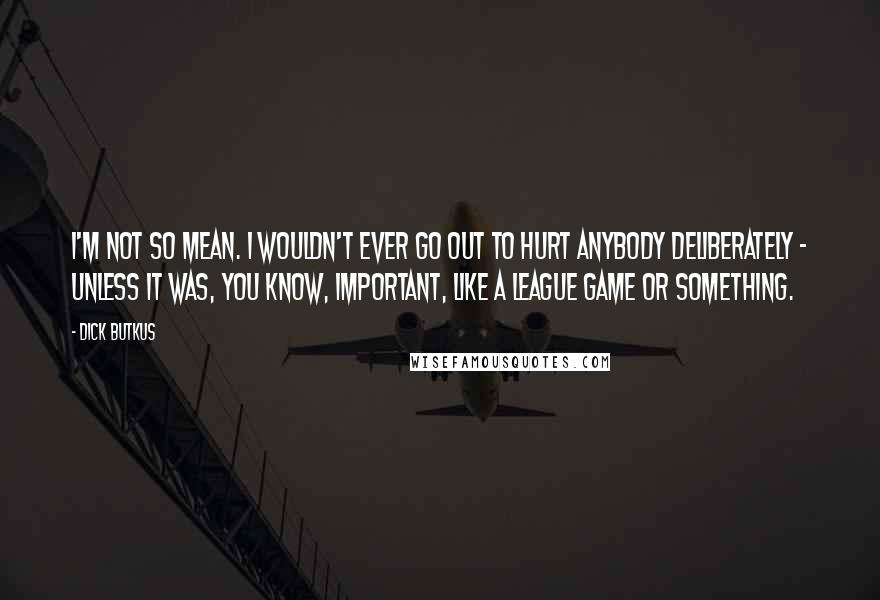 Dick Butkus Quotes: I'm not so mean. I wouldn't ever go out to hurt anybody deliberately - unless it was, you know, important, like a league game or something.