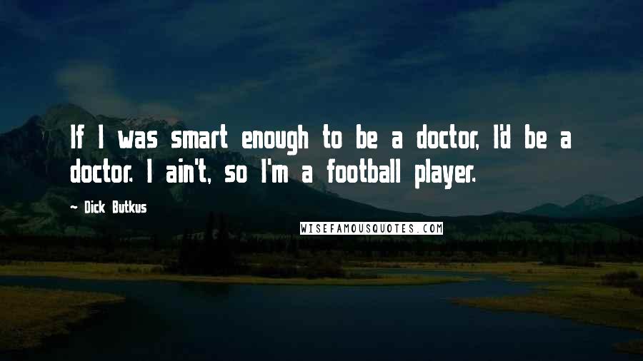 Dick Butkus Quotes: If I was smart enough to be a doctor, I'd be a doctor. I ain't, so I'm a football player.