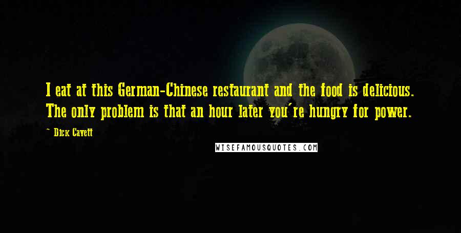 Dick Cavett Quotes: I eat at this German-Chinese restaurant and the food is delicious. The only problem is that an hour later you're hungry for power.